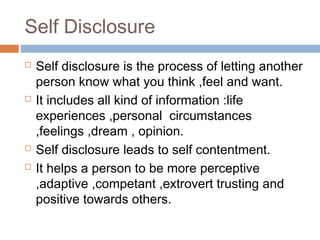 Self Disclosure
 Self disclosure is the process of letting another
person know what you think ,feel and want.
 It includes all kind of information :life
experiences ,personal circumstances
,feelings ,dream , opinion.
 Self disclosure leads to self contentment.
 It helps a person to be more perceptive
,adaptive ,competant ,extrovert trusting and
positive towards others.
 
