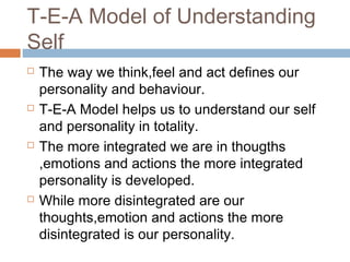 T-E-A Model of Understanding
Self
 The way we think,feel and act defines our
personality and behaviour.
 T-E-A Model helps us to understand our self
and personality in totality.
 The more integrated we are in thougths
,emotions and actions the more integrated
personality is developed.
 While more disintegrated are our
thoughts,emotion and actions the more
disintegrated is our personality.
 