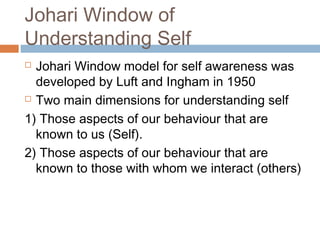 Johari Window of
Understanding Self
 Johari Window model for self awareness was
developed by Luft and Ingham in 1950
 Two main dimensions for understanding self
1) Those aspects of our behaviour that are
known to us (Self).
2) Those aspects of our behaviour that are
known to those with whom we interact (others)
 