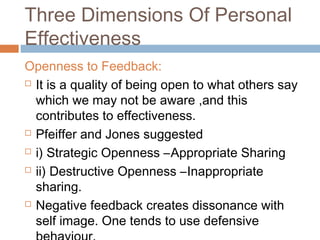 Three Dimensions Of Personal
Effectiveness
Openness to Feedback:
 It is a quality of being open to what others say
which we may not be aware ,and this
contributes to effectiveness.
 Pfeiffer and Jones suggested
 i) Strategic Openness –Appropriate Sharing
 ii) Destructive Openness –Inappropriate
sharing.
 Negative feedback creates dissonance with
self image. One tends to use defensive
 
