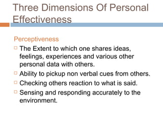 Three Dimensions Of Personal
Effectiveness
Perceptiveness
 The Extent to which one shares ideas,
feelings, experiences and various other
personal data with others.
 Ability to pickup non verbal cues from others.
 Checking others reaction to what is said.
 Sensing and responding accurately to the
environment.
 