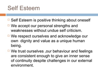 Self Esteem
 Self Esteem is positive thinking about oneself
 We accept our personal strengths and
weaknesses without undue self criticism.
 We respect ourselves and acknowledge our
own dignity and value as a unique human
being.
 We trust ourselves ,our behaviour and feelings
are consistent enough to give an inner sense
of continuity despite challenges in our external
environment.
 