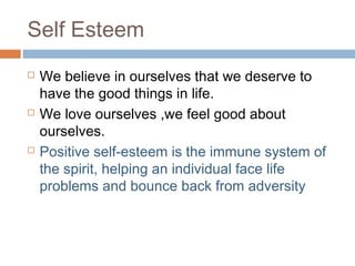 Self Esteem
 We believe in ourselves that we deserve to
have the good things in life.
 We love ourselves ,we feel good about
ourselves.
 Positive self-esteem is the immune system of
the spirit, helping an individual face life
problems and bounce back from adversity
 