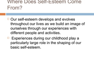 Where Does Self-Esteem Come
From?
 Our self-esteem develops and evolves
throughout our lives as we build an image of
ourselves through our experiences with
different people and activities.
 Experiences during our childhood play a
particularly large role in the shaping of our
basic self-esteem.
 