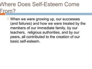 Where Does Self-Esteem Come
From?
 When we were growing up, our successes
(and failures) and how we were treated by the
members of our immediate family, by our
teachers, religious authorities, and by our
peers, all contributed to the creation of our
basic self-esteem.
 