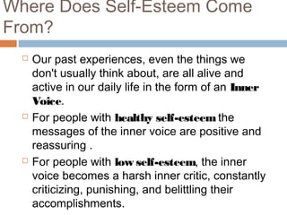 Where Does Self-Esteem Come
From?
 Our past experiences, even the things we
don't usually think about, are all alive and
active in our daily life in the form of an Inner
Voice.
 For people with healthy self-esteem the
messages of the inner voice are positive and
reassuring .
 For people with low self-esteem, the inner
voice becomes a harsh inner critic, constantly
criticizing, punishing, and belittling their
accomplishments.
 