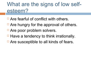 What are the signs of low self-
esteem?
 Are fearful of conflict with others.
 Are hungry for the approval of others.
 Are poor problem solvers.
 Have a tendency to think irrationally.
 Are susceptible to all kinds of fears.
 