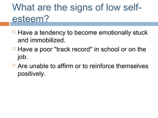 What are the signs of low self-
esteem?
 Have a tendency to become emotionally stuck
and immobilized.
 Have a poor "track record" in school or on the
job.
 Are unable to affirm or to reinforce themselves
positively.
 