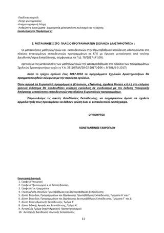 11
-Παιδί και παιχνίδι
-Λέσχη φωτογραφίας
-Κινηματογραφική Λέσχη
-Ανθρώπινα Δικαιώματα- Δημοκρατία μέσα από τον πολιτισμό και τις τέχνες.
(αναλυτικά στο Παράρτημα 2)
3. ΜΕΤΑΚΙΝΗΣΕΙΣ ΣΤΟ ΠΛΑΙΣΙΟ ΠΡΟΓΡΑΜΜΑΤΩΝ ΣΧΟΛΙΚΩΝ ΔΡΑΣΤΗΡΙΟΤΗΤΩΝ :
Οι μετακινήσεις μαθητών/τριών και εκπαιδευτικών στην Πρωτοβάθμια Εκπαίδευση υλοποιούνται στο
πλαίσιο εγκεκριμένων εκπαιδευτικών προγραμμάτων σε ΚΠΕ με έγκριση μετακίνησης από τον/την
Διευθυντή/ντρια Εκπαίδευσης, σύμφωνα με το Π.Δ. 79/2017 (Α΄109) .
Σχετικά με τις μετακινήσεις των μαθητών/τριών της Δευτεροβάθμιας στο πλαίσιο των προγραμμάτων
Σχολικών Δραστηριοτήτων ισχύει η Υ.Α. 33120/ΓΔ4/28-02-2017( ΦΕΚ τ. Β΄681/6-3-2017)
Κατά το τρέχον σχολικό έτος 2017-2018 τα προγράμματα Σχολικών Δραστηριοτήτων θα
πραγματοποιηθούν σύμφωνα με την παρούσα εγκύκλιο.
Όσον αφορά τα Ευρωπαϊκά προγράμματα (Erasmus+, eΤwinning, σχολεία Unesco κ.λ.π.) στο επόμενο
χρονικό διάστημα θα ακολουθήσει νεώτερη εγκύκλιος σε συνδυασμό με την έκδοση Υπουργικής
Απόφασης μετακίνησης εκπαιδευτικών στο πλαίσιο Ευρωπαϊκών προγραμμάτων.
Παρακαλούμε τις οικείες Διευθύνσεις Εκπαίδευσης, να ενημερώσουν άμεσα τα σχολεία
αρμοδιότητάς τους προκειμένου να λάβουν γνώση όλοι οι εκπαιδευτικοί ενυπόγραφα.
Ο ΥΠΟΥΡΓΟΣ
ΚΩΝΣΤΑΝΤΙΝΟΣ ΓΑΒΡΟΓΛΟΥ
Εσωτερική Διανομή:
1. Γραφείο Υπουργού
2. Γραφείο Υφυπουργού κ. Δ. Μπαξεβανάκη
3. Γραφείο Γεν. Γραμματέα
4. Γενική Δ/νση Σπουδών Πρωτοβάθμιας και Δευτεροβάθμιας Εκπαίδευσης
5. Δ/νση Σπουδών, Προγραμμάτων και Οργάνωσης Πρωτοβάθμιας Εκπαίδευσης, Τμήματα Α΄ και Γ΄
6. Δ/νση Σπουδών, Προγραμμάτων και Οργάνωσης Δευτεροβάθμιας Εκπαίδευσης, Τμήματα Γ΄ και Δ΄
7. Δ/νση Επαγγελματικής Εκπαίδευσης, Τμήμα Β΄
8. Δ/νση Ειδικής Αγωγής και Εκπαίδευσης, Τμήμα Α’
9. Αυτοτελές Τμήμα Επαγγελματικού Προσανατολισμού
10. Αυτοτελής Διεύθυνση Ιδιωτικής Εκπαίδευσης
 