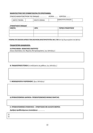 13
ΜΑΘΗΤΕΣ/ΤΡΙΕΣ ΠΟΥ ΣΥΜΜΕΤΕΧΟΥΝ ΣΤΟ ΠΡΟΓΡΑΜΜΑ:
ΣΥΝΟΛΟ ΜΑΘΗΤΩΝ/ΤΡΙΩΝ ΤΗΣ ΟΜΑΔΑΣ : ……………. ΑΓΟΡΙΑ: ……… ΚΟΡΙΤΣΙΑ: ………
ΑΜΙΓΕΣ ΤΜΗΜΑ: ΜΕΙΚΤΗ ΟΜΑΔΑ: ΕΙΔΙΚΟΤΗΤΑ ΕΠΑΛ/ΕΚ:
ΣΥΝΑΝΤΗΣΕΙΣ ΟΜΑΔΑΣ
ΗΜΕΡΑ: ΩΡΑ: ΤΟΠΟΣ ΣΥΝΑΝΤΗΣΗΣ
ΥΠΑΡΧΕΙ ΣΤΟ ΣΧΟΛΕΙΟ ΑΡΧΕΙΟ ΤΩΝ ΣΧΟΛΙΚΩΝ ΔΡΑΣΤΗΡΙΟΤΗΤΩΝ; ΝΑΙ / ΟΧΙ (Αν όχι δημιουργήστε ένα φέτος)
ΠΑΙΔΑΓΩΓΙΚΗ ΔΙΑΔΙΚΑΣΙΑ:
Α.ΚΥΡΙΟ ΘΕΜΑ- ΘΕΜΑΤΙΚΕΣ ΕΝΟΤΗΤΕΣ
(ποιες διαστάσεις του θέματος θα προσεγγίσετε, έως 100 λέξεις) :
Β. ΠΑΙΔΑΓΩΓΙΚΟΙ ΣΤΟΧΟΙ (τι επιδιώκετε να μάθουν, έως 100 λέξεις )
Γ. ΜΕΘΟΔΟΛΟΓΙΑ ΥΛΟΠΟΙΗΣΗΣ : (έως 100 λέξεις)
Δ.ΠΡΟΒΛΕΠΟΜΕΝΗ ΔΙΑΡΚΕΙΑ- ΠΡΟΒΛΕΠΟΜΕΝΟΣ ΜΗΝΑΣ ΕΝΑΡΞΗΣ:
Ε. ΠΡΟΒΛΕΠΟΜΕΝΕΣ ΕΠΙΣΚΕΨΕΙΣ-– ΣΥΝΕΡΓΑΣΙΕΣ ΜΕ ΑΛΛΟΥΣ ΦΟΡΕΙΣ:
Αριθμός προβλεπόμενων επισκέψεων ................
1)
2)
 