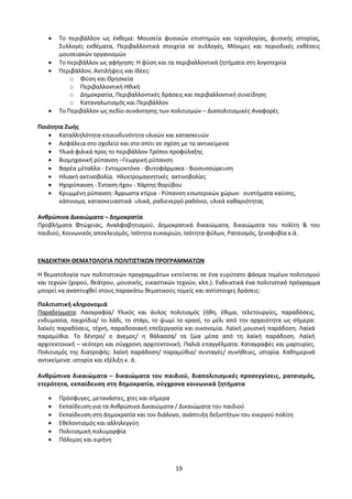 19
 Το περιβάλλον ως έκθεμα: Μουσεία φυσικών επιστημών και τεχνολογίας, φυσικής ιστορίας,
Συλλογές εκθέματα, Περιβαλλοντικά στοιχεία σε συλλογές, Μόνιμες και περιοδικές εκθέσεις
μουσειακών οργανισμών
 Το περιβάλλον ως αφήγηση: Η φύση και τα περιβαλλοντικά ζητήματα στη λογοτεχνία
 Περιβάλλον, Αντιλήψεις και Ιδέες:
o Φύση και Θρησκεία
o Περιβαλλοντική Ηθική
o Δημοκρατία, Περιβαλλοντικές δράσεις και περιβαλλοντική συνείδηση
o Καταναλωτισμός και Περιβάλλον
 Το Περιβάλλον ως πεδίο συνάντησης των πολιτισμών – Διαπολιτισμικές Αναφορές
Ποιότητα Ζωής
 Καταλληλότητα-επικινδυνότητα υλικών και κατασκευών
 Ασφάλεια στο σχολείο και στο σπίτι σε σχέση με τα αντικείμενα
 Υλικά φιλικά προς το περιβάλλον-Τρόποι προφύλαξης
 Βιομηχανική ρύπανση –Γεωργική ρύπανση
 Βαρέα μέταλλα - Εντομοκτόνα - Φυτοφάρμακα - Βιοσυσσώρευση
 Ηλιακή ακτινοβολία. Ηλεκτρομαγνητικές ακτινοβολίες
 Ηχορύπανση - Ένταση ήχου - Χάρτης θορύβου
 Κρυμμένη ρύπανση: Άρρωστα κτίρια - Ρύπανση εσωτερικών χώρων: συστήματα καύσης,
κάπνισμα, κατασκευαστικά υλικά, ραδιενεργό ραδόνιο, υλικά καθαριότητας
Ανθρώπινα Δικαιώματα – Δημοκρατία
Προβλήματα Φτώχειας, Αναλφαβητισμού, Δημοκρατικά δικαιώματα, δικαιώματα του πολίτη & του
παιδιού, Κοινωνικός αποκλεισμός, Ισότητα ευκαιριών, Ισότητα φύλων, Ρατσισμός, ξενοφοβία κ.ά.
ΕΝΔΕΙΚΤΙΚΗ ΘΕΜΑΤΟΛΟΓΙΑ ΠΟΛΙΤΙΣΤΙΚΩΝ ΠΡΟΓΡΑΜΜΑΤΩΝ
Η θεματολογία των πολιτιστικών προγραμμάτων εκτείνεται σε ένα ευρύτατο φάσμα τομέων πολιτισμού
και τεχνών (χορού, θεάτρου, μουσικής, εικαστικών τεχνών, κλπ.). Ενδεικτικά ένα πολιτιστικό πρόγραμμα
μπορεί να αναπτυχθεί στους παρακάτω θεματικούς τομείς και αντίστοιχες δράσεις:
Πολιτιστική κληρονομιά
Παραδείγματα: Λαογραφία/ Υλικός και άυλος πολιτισμός (ήθη, έθιμα, τελετουργίες, παραδόσεις,
ενδυμασία, παιχνίδια/ το λάδι, το στάρι, το ψωμί το κρασί, το μέλι από την αρχαιότητα ως σήμερα:
λαϊκές παραδόσεις, τέχνη, παραδοσιακή επεξεργασία και οικονομία. Λαϊκή μουσική παράδοση. Λαϊκά
παραμύθια. Το δέντρο/ ο άνεμος/ η θάλασσα/ τα ζώα μέσα από τη λαϊκή παράδοση. Λαϊκή
αρχιτεκτονική – νεότερη και σύγχρονη αρχιτεκτονική. Παλιά επαγγέλματα: Καταγραφές και μαρτυρίες.
Πολιτισμός της διατροφής: λαϊκή παράδοση/ παραμύθια/ συνταγές/ συνήθειες, ιστορία. Καθημερινά
αντικείμενα: ιστορία και εξέλιξη κ. ά.
Ανθρώπινα δικαιώματα – δικαιώματα του παιδιού, διαπολιτισμικές προσεγγίσεις, ρατσισμός,
ετερότητα, εκπαίδευση στη δημοκρατία, σύγχρονα κοινωνικά ζητήματα
 Πρόσφυγες, μετανάστες, χτες και σήμερα
 Εκπαίδευση για τα Ανθρώπινα Δικαιώματα / Δικαιώματα του παιδιού
 Εκπαίδευση στη Δημοκρατία και τον διάλογο, ανάπτυξη δεξιοτήτων του ενεργού πολίτη
 Εθελοντισμός και αλληλεγγύη
 Πολιτισμική πολυμορφία
 Πόλεμος και ειρήνη
 