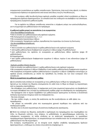 2
ενημερωτικών συναντήσεων με ομάδες εκπαιδευτικών. Προτείνεται, όταν αυτό είναι εφικτό, το πλαίσιο
ενημερωτικών δράσεων να οργανώνεται από κοινού από όλους τους/τις Υπευθύνους/ες.
Στη συνέχεια, κάθε Διευθυντής/ντρια σχολικής μονάδας συγκαλεί ειδική συνεδρίαση με θέμα τα
προγράμματα σχολικών δραστηριοτήτων. Οι εκπαιδευτικοί που επιθυμούν να αναλάβουν την υλοποίηση
προγράμματος συγκροτούν μαθητική ομάδα.
Για τα σχολεία της Δ/θμιας εκπαίδευσης απαιτείται η σύμφωνη γνώμη των γονέων/κηδεμόνων,
για τη συμμετοχή των μαθητών/τριών στο πρόγραμμα.
Η μαθητική ομάδα μπορεί να αποτελείται ή να συγκροτείται:
-Στην Πρωτοβάθμια Εκπαίδευση:
 Από το σύνολο των μαθητών/τριών ενός σχολικού τμήματος
 Με διατμηματική συνεργασία (π.χ. Γ1΄-Γ2΄)
 Με συνεργασία περισσοτέρων τάξεων
 Με συνεργασία διασχολικών ομάδων, προωθώντας έτσι περαιτέρω την έννοια της δικτύωσης
-Στη Δευτεροβάθμια Εκπαίδευση:
Α) Γενική :
 Από το σύνολο των μαθητών/τριών ή ομάδα μαθητών/τριών ενός σχολικού τμήματος
 από ομάδα μαθητών/τριών διαφορετικών τμημάτων ή τάξεων (μέχρι 35 μαθητές/τριες)
 από μαθητές/τριες του σχολείου σε συνεργασία με μαθητές/τριες άλλου σχολείου (μέχρι 35
μαθητές/τριες).
Β) Επαγγελματική:
 από ομάδα μαθητών/τριών διαφορετικών τμημάτων ή τάξεων, τομέων ή και ειδικοτήτων (μέχρι 35
μαθητές/τριες)
-Σχολικές μονάδες Ειδικής Αγωγής:
 Από το σύνολο των μαθητών/τριών ή ομάδα μαθητών/τριών ενός σχολικού τμήματος
 Με συνεργασία τμημάτων ή τάξεων ή βαθμίδων ή από ομάδες μαθητών/τριών διαφορετικών τμημάτων
 Με διασχολική συνεργασία ομάδων μαθητών/τριών ή τμημάτων ή τάξεων ή βαθμίδων αντιστοίχως με
σχολεία γενικής εκπαίδευσης με σκοπό την προώθηση της ένταξης και των ίσων ευκαιριών στην
εκπαίδευση
Μετά τη συγκρότηση της μαθητικής ομάδας:
α) ο/η εκπαιδευτικός επιλέγει σε συνεργασία με τους μαθητές/τριες το θέμα του προγράμματος.
Σχετικά με την επιλογή του θέματος επισημαίνεται ότι καλό είναι το θέμα να πληροί τις περισσότερες
από τις παρακάτω προϋποθέσεις:
- Να ενδιαφέρει τους μαθητές/τριες. Η παράμετρος αυτή είναι σημαντική προκειμένου να εξασφαλιστεί
το ενεργό ενδιαφέρον και η συνοχή της παιδαγωγικής ομάδας μέχρι την ολοκλήρωση του προγράμματος.
- Να προέρχεται από το άμεσο περιβάλλον των μαθητών/τριών προκειμένου να δίνεται η δυνατότητα
άντλησης πρωτογενών στοιχείων κατά την επεξεργασία του.
- Να είναι επίκαιρο.
- Να έχει πολλές πτυχές, οι οποίες θα αναλύονται και θα συνεξετάζονται σε κάθε φάση του
προγράμματος.
- Να μπορεί να εκπονηθεί μέσα στα συγκεκριμένα χρονικά περιθώρια που ορίζονται από την
παιδαγωγική ομάδα.
- Να δίνει όσο το δυνατό περισσότερες δυνατότητες διαθεματικής προσέγγισης.
β) Μετά την επιλογή του θέματος, ακολουθεί ο σχεδιασμός του προγράμματος που περιλαμβάνει τον
τίτλο, τις θεματικές ενότητες, τους στόχους, τη μεθοδολογία, το χρονοδιάγραμμα ανάπτυξης, τις
ενδεχόμενες συνεργασίες, τα πεδία σύνδεσης με τα αναλυτικά προγράμματα, το ημερολόγιο
προγραμματισμού δραστηριοτήτων, τα ονοματεπώνυμα των εκπαιδευτικών και τα ονοματεπώνυμα των
μαθητών/τριών που θα συμμετέχουν.
Στη συνέχεια, συμπληρώνεται με τα στοιχεία αυτά «Σχέδιο υποβολής προγράμματος Σχολικών
Δραστηριοτήτων», υπόδειγμα του οποίου επισυνάπτεται (παράρτημα 1).
 