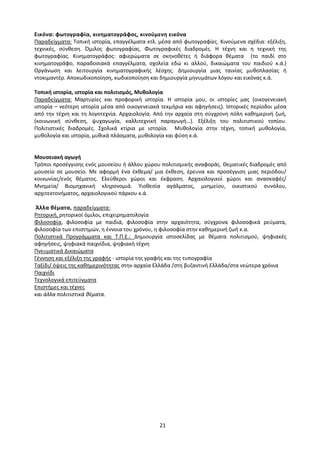 21
Εικόνα: φωτογραφία, κινηματογράφος, κινούμενη εικόνα
Παραδείγματα: Τοπική ιστορία, επαγγέλματα κτλ. μέσα από φωτογραφίες. Κινούμενα σχέδια: εξέλιξη,
τεχνικές, σύνθεση. Όμιλος φωτογραφίας. Φωτογραφικές διαδρομές. Η τέχνη και η τεχνική της
φωτογραφίας. Κινηματογράφος: αφιερώματα σε σκηνοθέτες ή διάφορα θέματα (το παιδί στο
κινηματογράφο, παραδοσιακά επαγγέλματα, σχολεία εδώ κι αλλού, δικαιώματα του παιδιού κ.ά.)
Οργάνωση και λειτουργία κινηματογραφικής λέσχης. Δημιουργία μιας ταινίας μυθοπλασίας ή
ντοκιμαντέρ. Αποκωδικοποίηση, κωδικοποίηση και δημιουργία μηνυμάτων λόγου και εικόνας κ.ά.
Τοπική ιστορία, ιστορία και πολιτισμός, Μυθολογία
Παραδείγματα: Μαρτυρίες και προφορική ιστορία. Η ιστορία μου, οι ιστορίες μας (οικογενειακή
ιστορία – νεότερη ιστορία μέσα από οικογενειακά τεκμήρια και αφηγήσεις). Ιστορικές περίοδοι μέσα
από την τέχνη και τη λογοτεχνία. Αρχαιολογία. Από την αρχαία στη σύγχρονη πόλη καθημερινή ζωή,
(κοινωνική σύνθεση, ψυχαγωγία, καλλιτεχνική παραγωγή…). Εξέλιξη του πολιτιστικού τοπίου.
Πολιτιστικές διαδρομές. Σχολικά κτίρια με ιστορία. Μυθολογία στην τέχνη, τοπική μυθολογία,
μυθολογία και ιστορία, μυθικά πλάσματα, μυθολογία και φύση κ.ά.
Μουσειακή αγωγή
Τρόποι προσέγγισης ενός μουσείου ή άλλου χώρου πολιτισμικής αναφοράς. Θεματικές διαδρομές από
μουσείο σε μουσείο. Με αφορμή ένα έκθεμα/ μια έκθεση, έρευνα και προσέγγιση μιας περιόδου/
κοινωνίας/ενός θέματος. Ελεύθεροι χώροι και έκφραση. Αρχαιολογικοί χώροι και ανασκαφές/
Μνημεία/ Βιομηχανική κληρονομιά. Υιοθεσία αγάλματος, μνημείου, οικιστικού συνόλου,
αρχιτεκτονήματος, αρχαιολογικού πάρκου κ.ά.
Άλλα θέματα, παραδείγματα:
Ρητορική, ρητορικοί όμιλοι, επιχειρηματολογία
Φιλοσοφία, φιλοσοφία με παιδιά, φιλοσοφία στην αρχαιότητα, σύγχρονα φιλοσοφικά ρεύματα,
φιλοσοφία των επιστημών, η έννοια του χρόνου, η φιλοσοφία στην καθημερινή ζωή κ.α.
Πολιτιστικά Προγράμματα και Τ.Π.Ε.: Δημιουργία ιστοσελίδας με θέματα πολιτισμού, ψηφιακές
αφηγήσεις, ψηφιακά παιχνίδια, ψηφιακή τέχνη
Πνευματικά Δικαιώματα
Γέννηση και εξέλιξη της γραφής - ιστορία της γραφής και της τυπογραφία
Ταξίδι/ όψεις της καθημερινότητας στην αρχαία Ελλάδα /στη βυζαντινή Ελλάδα/στα νεώτερα χρόνια
Παιχνίδι
Τεχνολογικά επιτεύγματα
Επιστήμες και τέχνες
και άλλα πολιτιστικά θέματα.
 