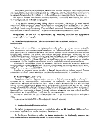 5
Στις σχολικές μονάδες Δευτεροβάθμιας Εκπαίδευσης, για κάθε πρόγραμμα ορίζεται εβδομαδιαίως
ένα δίωρο, το οποίο αναγράφεται στο πρακτικό του Συλλόγου Διδασκόντων του σχολείου που εγκρίνει το
πρόγραμμα. Το πρακτικό αυτό συνοδεύει το «Σχέδιο υποβολής προγράμματος» (βλέπε Παράρτημα 1).
Στις σχολικές μονάδες Πρωτοβάθμιας και Δευτεροβάθμιας Εκπαίδευσης κάθε μαθητής/τρια μπορεί
να συμμετέχει μέχρι και σε δύο (2) προγράμματα.
- Για τις σχολικές μονάδες Ειδικής Αγωγής ισχύουν τα ανωτέρω, αντιστοίχως για κάθε βαθμίδα
εκπαίδευσης. Κάθε πρόγραμμα μπορεί να υποστηρίζεται από 3μελή ομάδα εκπαιδευτικών και μελών
του Ειδικού Εκπαιδευτικού Προσωπικού ή/και του Ειδικού Βοηθητικού Προσωπικού, ανά Τμήμα ή ομάδα
μαθητών/τριών, με σκοπό την ανάπτυξη της διεπιστημονικής συνεργασίας και προσέγγισης.
Επισημαίνεται ότι για όλα τα προγράμματα της παρούσας εγκυκλίου δεν προβλέπεται
συμπλήρωση διδακτικού ωραρίου.
1.5. Ολοκλήρωση προγραμμάτων Σχολικών Δραστηριοτήτων – Βεβαιώσεις Υλοποίησης
Προγράμματος
Αμέσως μετά την ολοκλήρωση των προγραμμάτων κάθε σχολικής μονάδας, η παιδαγωγική ομάδα
κάθε προγράμματος παρουσιάζει σε ειδική συνεδρίαση του Συλλόγου Διδασκόντων τον απολογισμό της,
ώστε να διαχέονται οι καλές πρακτικές εντός της σχολικής μονάδας. Επίσης, ο/η Συντονιστής/στρια κάθε
προγράμματος καταθέτει μια έκθεση απολογισμού στον/στην αντίστοιχο/η Υπεύθυνο/η και ο/η
Διευθυντής/ντρια του Σχολείου ενημερώνει εγγράφως τον/τους Υπεύθυνο/ους Σχολικών Δραστηριοτήτων
και τους/τις Υπευθύνους/ες ΣΕΠ των ΚΕΣΥΠ για την ολοκλήρωση ή μη των προγραμμάτων του σχολείου,
σύμφωνα με το Σχέδιο Υποβολής Προγράμματος που είχε υποβληθεί στην αρχή του σχολικού έτους.
Στη συνέχεια λαμβάνοντας υπόψη την παραπάνω ενημέρωση χορηγείται Βεβαίωση Υλοποίησης
Προγράμματος με τις υπογραφές του/της Διευθυντή/ντριας Εκπ/σης και του/της Υπευθύνου/ης ΑΥ/ΠΕ/
ΠΘ/Σχολικών Δραστηριοτήτων/ΣΕΠ-ΚΕΣΥΠ.
Στο τέλος της σχολικής χρονιάς για όλες τις Σχολικές Δραστηριότητες ορίζεται ημέρα ή διήμερο
παρουσίασης-προβολής των προγραμμάτων (γιορτές μαθητικής δημιουργίας) σε τοπικό επίπεδο.
1.6. Συνεργασίες με άλλους φορείς
Προγράμματα Σχολικών Δραστηριοτήτων και Αγωγής Σταδιοδρομίας, μπορούν να υλοποιηθούν
σύμφωνα με τις προαναφερθείσες προϋποθέσεις και διαδικασίες, στο πλαίσιο οποιουδήποτε
προγράμματος εγκεκριμένης συνεργασίας του ΥΠ.Π.Ε.Θ. με άλλους κυβερνητικούς ή μη κυβερνητικούς
φορείς, δημόσιους οργανισμούς, φορείς τοπικής ή περιφερειακής αυτοδιοίκησης, ΑΕΙ, ΚΠΕ κ.ά. καθώς,
επίσης, και στο πλαίσιο υλοποίησης καινοτόμων προγραμμάτων ή προγραμμάτων διεθνών συνεργασιών.
Για οποιαδήποτε συνεργασία με φορείς ή φυσικά πρόσωπα μέσα στον χώρο των σχολικών μονάδων
Πρωτοβάθμιας και Δευτεροβάθμιας Εκπαίδευσης, θα πρέπει να υπάρχει:
 έγκριση του φορέα από τις αρμόδιες Δ/νσεις του ΥΠ.Π.Ε.Θ. (οι εγκρίσεις ισχύουν για ένα σχολικό
έτος),
 η σύμφωνη γνώμη του Συλλόγου Διδασκόντων της σχολικής μονάδας.
1.7. Προθεσμία υποβολής Προγραμμάτων
Τα σχέδια προγραμμάτων πρέπει να υποβληθούν μέχρι τις 27 Νοεμβρίου 2017, στον/στην
αντίστοιχο/η Υπεύθυνο/η της οικείας Διεύθυνσης Εκπαίδευσης.
Οι Διευθύνσεις Εκπαίδευσης πρέπει να έχουν ολοκληρώσει τις διαδικασίες έγκρισης των
υποβληθέντων σχεδίων προγραμμάτων μέχρι τις 08 Δεκεμβρίου 2017.
 