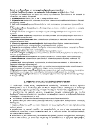 6
Σχετικά με τη θεματολογία των προγραμμάτων Σχολικών Δραστηριοτήτων:
Η UNESCO έχει θέσει 17 στόχους για την Αειφόρο Ανάπτυξη μέχρι το 2030 (Ατζέντα 2030).
Οι στόχοι αυτοί αναφέρονται σε όλους τους τομείς της ανθρώπινης δραστηριότητας και μπορούν να
εξετασθούν ανά τομέα ή διατομεακά.
1. Μηδενική φτώχεια: Δίνουμε τέλος σε όλες τις μορφές φτώχειας παντού
2. Μηδενική πείνα: Δίνουμε τέλος στην πείνα, πετυχαίνουμε την επισιτιστική ασφάλεια, βελτιώνουμε τη διατροφή
και τη βιώσιμη γεωργία
3. Καλή υγεία και ευημερία: Διασφαλίζουμε μία ζωή με υγεία και προάγουμε την ευημερία για όλους, σε όλες τις
ηλικίες
4. Ποιοτική εκπαίδευση: Διασφαλίζουμε την ελεύθερη, ισότιμη και ποιοτική εκπαίδευση προάγοντας τις ευκαιρίες
για δια βίου μάθηση
5. Ισότητα των φύλων: Επιτυγχάνουμε την ισότητα των φύλων και τη χειραφέτηση όλων των γυναικών και των
κοριτσιών
6. Καθαρό νερό και αποχέτευση: Διασφαλίζουμε τη διαθεσιμότητα και τη βιώσιμη διαχείριση του νερού και των
εγκαταστάσεων υγιεινής για όλους
7. Φθηνή και καθαρή ενέργεια για όλους: Διασφαλίζουμε την πρόσβαση σε οικονομική, αξιόπιστη, βιώσιμη και
σύγχρονη ενέργεια για όλους
8. Αξιοπρεπής εργασία και οικονομική ανάπτυξη: Προάγουμε τη διαρκή, βιώσιμη και χωρίς αποκλεισμούς
οικονομική ανάπτυξη και την πλήρη απασχόληση και αξιοπρεπή εργασία για όλους
9. Βιομηχανία, καινοτομία και υποδομές: Οικοδομούμε ανθεκτικές υποδομές, προάγουμε την ανοιχτή και βιώσιμη
βιομηχανοποίηση και ενθαρρύνουμε την καινοτομία.
10. Λιγότερες ανισότητες: Μειώνουμε την ανισότητα εντός και μεταξύ των χωρών
11. Βιώσιμες πόλεις και κοινότητες: Δημιουργούμε ασφαλείς, προσαρμοστικές βιώσιμες πόλεις και ανθρώπινους
οικισμούς, χωρίς αποκλεισμούς
12. Υπεύθυνη κατανάλωση και παραγωγή: Διασφαλίζουμε τη βιώσιμη κατανάλωση και μεθόδους παραγωγής
13. Δράση για το κλίμα: Αναλαμβάνουμε άμεση δράση για την καταπολέμηση της κλιματικής αλλαγής και των
συνεπειών της
14. Ζωή στο νερό: Προστατεύουμε και χρησιμοποιούμε με βιώσιμο τρόπο τους ωκεανούς, τις θάλασσες και τους
θαλάσσιους πόρους για βιώσιμη ανάπτυξη
15. Ζωή στη στεριά: Προωθούμε τη βιώσιμη χρήση των χερσαίων οικοσυστημάτων και δασών, καταπολεμούμε την
ερημοποίηση, αναστρέφουμε την υποβάθμιση του εδάφους και της βιοποικιλότητας
16. Ειρήνη, δικαιοσύνη και ισχυροί θεσμοί: Προάγουμε τις ειρηνικές και χωρίς αποκλεισμούς κοινωνίες, παρέχουμε
πρόσβαση στη δικαιοσύνη για όλους και οικοδομούμε αποτελεσματικούς θεσμούς σε όλα τα επίπεδα
17. Συνεργασία για τους στόχους: Ενισχύουμε τα μέσα εφαρμογής και ανανεώνουμε την Παγκόσμια Συνεργασία για
τη Βιώσιμη Ανάπτυξη
2. ΥΠΟΣΤΗΡΙΞΗ ΠΡΟΓΡΑΜΜΑΤΩΝ ΣΧΟΛΙΚΩΝ ΔΡΑΣΤΗΡΙΟΤΗΤΩΝ
Οι Υπεύθυνοι/ες Αγωγής Υγείας, Περιβαλλοντικής Εκπαίδευσης, Πολιτιστικών Θεμάτων, Σχολικών
Δραστηριοτήτων και οι Υπεύθυνοι/ες ΣΕΠ των ΚΕΣΥΠ παρακολουθούν, υποστηρίζουν τα αντίστοιχα
προγράμματα των σχολικών μονάδων της οικείας Διεύθυνσης και στο πλαίσιο των αρμοδιοτήτων τους:
 επισκέπτονται τις σχολικές μονάδες, ενημερώνουν τους/τις εκπαιδευτικούς και τους/τις
Διευθυντές/ντριες για τις δυνατότητες υλοποίησης προγραμμάτων, σύμφωνα με το θεσμικό πλαίσιο και
ενθαρρύνουν τη συμμετοχή τους σε αυτά
 συμβάλλουν στον σχεδιασμό των προγραμμάτων και προτείνουν θεματολογία
 βοηθούν τους/τις εκπαιδευτικούς στον σχεδιασμό του προγράμματος, ενθαρρύνοντας καινοτόμες
προσεγγίσεις
 παρακολουθούν την ομαλή και ενεργό παρουσία των συμμετεχόντων/ουσών κατά τη διάρκεια της
σχολικής χρονιάς
 επισκέπτονται τις σχολικές μονάδες και παρακολουθούν την πορεία των προγραμμάτων των
σχολείων, σε συναντήσεις με τους/τις εκπαιδευτικούς και τις μαθητικές ομάδες, δύο τουλάχιστον φορές
για κάθε σχολικό πρόγραμμα
 λειτουργούν ως πολλαπλασιαστές: επισκέπτονται τις σχολικές μονάδες και οργανώνουν συναντήσεις
ομάδων εκπαιδευτικών, με σκοπό την ενημέρωση των εκπαιδευτικών σε ζητήματα βιβλιογραφίας,
 