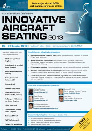 To Register | T +49 (0)30 20 91 33 88 | F +49 (0)30 20 91 32 10 | E eq@iqpc.de | www.aircraft-seating-conference.com/MM
Innovative
AIRCRAFT
SEATING2013
HG Bild © Dmytro Smaglov - Fotolia.com
4th International Conference
22 – 24 October 2013 | Radisson BLU Hotel, Hamburg Airport, GERMANY
Benefit from the following key discussions:
•	 Identify requirements for future seats: Trends and demands from customers for wireless
	 IFE and tablet technology
•	 New materials and technologies: Lightweight vs. cost? Lightweight construction
	 (Composites); Materials and designs to reduce seat weight and space to save costs and
	 improve aircraft efficiency
•	 IFE integration solutions: Contactless seat power, new lightweight IFE solutions, wireless IFE
•	 Maximize passenger comfort in minimal space: Research of ergonomic/human factors;
	 translation into seat design & intelligent designs for optimal usage of cabin space
•	 Certification processes, international safety regulations and certification barriers:
	 What´s next and what can be done – Understanding the potential benefits & risks associated
	 with new materials
Don’t miss presentations from
our 14 expert companies:
•	 British Airways, United
	Kingdom
•	 Virgin Atlantic Airways Ltd,
	 United Kingdom
•	 Airbus Operations GmbH,
	Germany
•	 Boeing Commercial
	 Airplanes, USA
•	 Embraer, Brazil
•	 Oman Air SAOC, Oman
•	 Fischer+Entwicklungen
	 GmbH & Co KG, Germany
•	 Air Transport Publications
	 Ltd, United Kingdom
•	 Zodiac Seats, USA
•	 Thompson Aero Seating, 	
	 United Kingdom
•	 Optimares SPA, Italy
•	 TNO,The Netherlands
•	 TU Delft,The Netherlands
Interactive Workshop Day | Thursday, 24 October 2013
A | IFE Seat Integration and Improvement
B | Adapting the seat to anthropometry and activities
C | Beyond the standard transport aircraft pax seat
D | Managing a fleet of Koito seats
Learn from these experts amongst others:
Richard Stevens,
Creative Director,
British Airways, UK
Peter Cooke,
Head of Design,
British Airways, UK
PhD Dianne McMullin,
Human Factors Engineer,
Boeing Commercial Airplanes, USA
Dawood Al Raisi,
Senior Manager Technical Projects,
Oman Air SAOC, Oman
Raki Islam,
Vice President, Engineering,
Zodiac Seats, USA
Sav
e
up
to
€
320,-w
ith
our
Early
Birds
ifyou
book
and
pay
by
02
August2013!
Meet major aircraft OEMs,
seat manufacturers and airlines
 