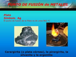 PUNTO DE FUSIÓN de METALES
Plata
Símbolo: Ag
El punto de fusión de la Plata es de unos 962 °C
Cerargirita (o plata córnea), la pirargirita, la
silvanita y la argentita
 