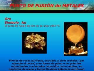 PUNTO DE FUSIÓN de METALES
Oro
Símbolo: Au
El punto de fusión del Oro es de unos 1063 °C
Filones de rocas auríferas, asociado a otros metales (por
ejemplo el cobre) y en forma de polvo o de gránulos
redondeados o achatados conocidos como pepitas; en
depósitos de arena y lechos fluviales (placeres auríferos)
 
