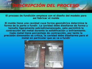 DESCRIPCIÓN DEL PROCESO
El proceso de fundición empieza con el diseño del modelo para
así fabricar el molde
El molde tiene una cavidad cuya forma geométrica determina la
forma de la parte a fundir. La cavidad debe diseñarse de forma y
tamaño ligeramente sobredimensionado, esto permitirá la
contracción del metal durante la solidificación y enfriamiento.
Cada metal tiene porcentaje de contracción, por tanto la
precisión dimensión es critica, la cavidad debe diseñarme para el
metal en particular que se va a fundir
 