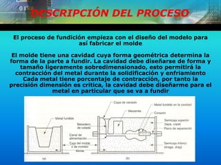 DESCRIPCIÓN DEL PROCESO
El proceso de fundición empieza con el diseño del modelo para
así fabricar el molde
El molde tiene una cavidad cuya forma geométrica determina la
forma de la parte a fundir. La cavidad debe diseñarse de forma y
tamaño ligeramente sobredimensionado, esto permitirá la
contracción del metal durante la solidificación y enfriamiento
Cada metal tiene porcentaje de contracción, por tanto la
precisión dimensión es critica, la cavidad debe diseñarme para el
metal en particular que se va a fundir
 