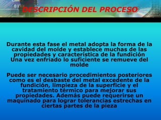 DESCRIPCIÓN DEL PROCESO
Durante esta fase el metal adopta la forma de la
cavidad del molde y establece muchas de las
propiedades y característica de la fundición
Una vez enfriado lo suficiente se remueve del
molde
Puede ser necesario procedimientos posteriores
como es el desbaste del metal excedente de la
fundición, limpieza de la superficie y el
tratamiento térmico para mejorar sus
propiedades. Además puede requerirse un
maquinado para lograr tolerancias estrechas en
ciertas partes de la pieza
 