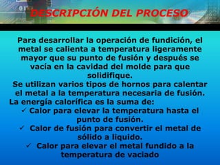 DESCRIPCIÓN DEL PROCESO
Para desarrollar la operación de fundición, el
metal se calienta a temperatura ligeramente
mayor que su punto de fusión y después se
vacía en la cavidad del molde para que
solidifique.
Se utilizan varios tipos de hornos para calentar
el metal a la temperatura necesaria de fusión.
La energía calorífica es la suma de:
 Calor para elevar la temperatura hasta el
punto de fusión.
 Calor de fusión para convertir el metal de
sólido a liquido.
 Calor para elevar el metal fundido a la
temperatura de vaciado
 