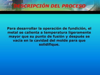 DESCRIPCIÓN DEL PROCESO
Para desarrollar la operación de fundición, el
metal se calienta a temperatura ligeramente
mayor que su punto de fusión y después se
vacía en la cavidad del molde para que
solidifique.
 