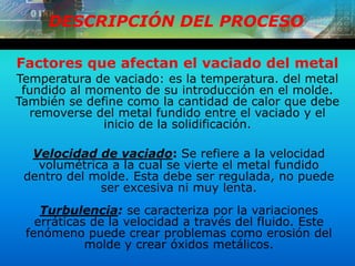 DESCRIPCIÓN DEL PROCESO
Temperatura de vaciado: es la temperatura. del metal
fundido al momento de su introducción en el molde.
También se define como la cantidad de calor que debe
removerse del metal fundido entre el vaciado y el
inicio de la solidificación.
Factores que afectan el vaciado del metal
Velocidad de vaciado: Se refiere a la velocidad
volumétrica a la cual se vierte el metal fundido
dentro del molde. Esta debe ser regulada, no puede
ser excesiva ni muy lenta.
Turbulencia: se caracteriza por la variaciones
erráticas de la velocidad a través del fluido. Este
fenómeno puede crear problemas como erosión del
molde y crear óxidos metálicos.
 