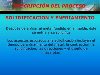DESCRIPCIÓN DEL PROCESO
SOLIDIFICACION Y ENFRIAMIENTO
Después de enfriar el metal fundido en el molde, éste
se enfría y se solidifica
Los aspectos asociados a la solidificación incluyen el
tiempo de enfriamiento del metal, la contracción, la
solidificación, las direcciones y el diseño de
mazarotas
 