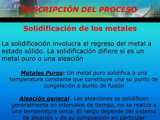 DESCRIPCIÓN DEL PROCESO
Solidificación de los metales
La solidificación involucra el regreso del metal a
estado sólido. La solidificación difiere si es un
metal puro o una aleación
Metales Puros: Un metal puro solidifica a una
temperatura constante que constituye una su punto de
congelación o punto de fusión
Aleación general: Las aleaciones se solidifican
generalmente en intervalos de tiempo, no se realiza a
una temperatura única. El rango depende del sistema
de aleación y de su composición en particular
 