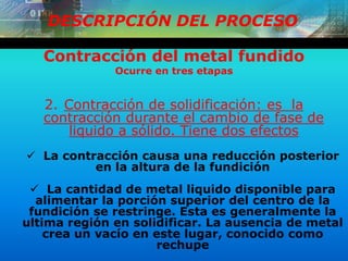 DESCRIPCIÓN DEL PROCESO
Contracción del metal fundido
Ocurre en tres etapas
2. Contracción de solidificación: es la
contracción durante el cambio de fase de
liquido a sólido. Tiene dos efectos
 La contracción causa una reducción posterior
en la altura de la fundición
 La cantidad de metal liquido disponible para
alimentar la porción superior del centro de la
fundición se restringe. Esta es generalmente la
ultima región en solidificar. La ausencia de metal
crea un vacío en este lugar, conocido como
rechupe
 