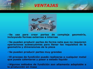 VENTAJAS
Se usa para crear partes de compleja geometría,
incluyendo formas externas e internas
Se pueden producir partes de forma neta que no requieren
operaciones subsecuentes para llenar los requisitos de la
geometría y dimensiones de la pieza
Se pueden producir partes muy grandes
El proceso de fundición puede realizarse a cualquier metal
que pueda calentarse y pasar a estado liquido
Algunos métodos de fundición son altamente adaptable a
la producción en masa
 