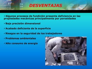 DESVENTAJAS
Algunos procesos de fundición presenta deficiencia en las
propiedades mecánicas principalmente por porosidades
Baja precisión dimensional
Acabado deficiente de la superficie
Riesgos en la seguridad de los trabajadores
Problemas ambientales
Alto consumo de energía
 