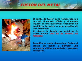 FUSIÓN DEL METAL
El punto de fusión es la temperatura a
la cual el estado sólido y el estado
líquido de una sustancia, coexisten en
equilibrio térmico, a una presión de
una atmósfera.
Al efecto de fundir un metal se le
llama fusión (NO ES EL PUNTO DE
FUSIÓN)
También se suele denominar fusión al
efecto de licuar o derretir una
sustancia sólida, congelada o pastosa,
en líquida.
 