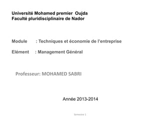 Professeur: MOHAMED SABRI
Année 2013-2014
Semestre 1
Université Mohamed premier Oujda
Faculté pluridisciplinaire de Nador
Module : Techniques et économie de l’entreprise
Elément : Management Général
 