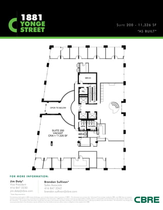 1881
                   YONGE                                                                                                                                                                            SUITE 200 - 11,326 SF
                   STREET                                                                                                                                                                                                           “A S B U I LT ”




F O R M O R E I N F O R M AT I O N :

Jim Doty*                                                      Brendan Sullivan*
Vice President                                                 Sales Associate
416 847 3230                                                   416 847 3262
jim.doty@cbre.com                                              brendan.sullivan@cbre.com
*Sales Representative
This disclaimer shall apply to CBRE Limited, Brokerage, and to all other divisions of the Corporation (“CBRE”). The information set out herein (the “Information”) has not been verified by CBRE, and CBRE does not represent,
warrant or guarantee the accuracy, correctness and completeness of the Information. CBRE does not accept or assume any responsibility or liability, direct or consequential, for the Information or the recipient’s reliance upon
the Information. The recipient of the Information should take such steps as the recipient may deem necessary to verify the Information prior to placing any reliance upon the Information. The Information may change and
any property described in the Information may be withdrawn from the market at any time without notice or obligation to the recipient from CBRE.
 
