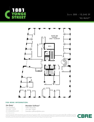 1881
                   YONGE                                                                                                                                                                            SUITE 300 - 12,545 SF
                   STREET                                                                                                                                                                                                           “A S B U I LT ”




F O R M O R E I N F O R M AT I O N :

Jim Doty*                                                      Brendan Sullivan*
Vice President                                                 Sales Associate
416 847 3230                                                   416 847 3262
jim.doty@cbre.com                                              brendan.sullivan@cbre.com
*Sales Representative
This disclaimer shall apply to CBRE Limited, Brokerage, and to all other divisions of the Corporation (“CBRE”). The information set out herein (the “Information”) has not been verified by CBRE, and CBRE does not represent,
warrant or guarantee the accuracy, correctness and completeness of the Information. CBRE does not accept or assume any responsibility or liability, direct or consequential, for the Information or the recipient’s reliance upon
the Information. The recipient of the Information should take such steps as the recipient may deem necessary to verify the Information prior to placing any reliance upon the Information. The Information may change and
any property described in the Information may be withdrawn from the market at any time without notice or obligation to the recipient from CBRE.
 