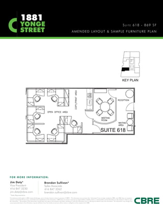 1881
                   YONGE                                                                                                                                                                                       SUITE 618 - 869 SF
                   STREET                                                                                        A M E N D E D L AY O U T & S A M P L E F U R N I T U R E P L A N




F O R M O R E I N F O R M AT I O N :

Jim Doty*                                                      Brendan Sullivan*
Vice President                                                 Sales Associate
416 847 3230                                                   416 847 3262
jim.doty@cbre.com                                              brendan.sullivan@cbre.com
*Sales Representative
This disclaimer shall apply to CBRE Limited, Brokerage, and to all other divisions of the Corporation (“CBRE”). The information set out herein (the “Information”) has not been verified by CBRE, and CBRE does not represent,
warrant or guarantee the accuracy, correctness and completeness of the Information. CBRE does not accept or assume any responsibility or liability, direct or consequential, for the Information or the recipient’s reliance upon
the Information. The recipient of the Information should take such steps as the recipient may deem necessary to verify the Information prior to placing any reliance upon the Information. The Information may change and
any property described in the Information may be withdrawn from the market at any time without notice or obligation to the recipient from CBRE.
 