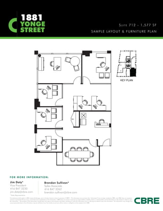 1881
                   YONGE                                                                                                                                                                                SUITE 712 - 1,577 SF
                   STREET                                                                                                                            S A M P L E L AY O U T & F U R N I T U R E P L A N




F O R M O R E I N F O R M AT I O N :

Jim Doty*                                                      Brendan Sullivan*
Vice President                                                 Sales Associate
416 847 3230                                                   416 847 3262
jim.doty@cbre.com                                              brendan.sullivan@cbre.com
*Sales Representative
This disclaimer shall apply to CBRE Limited, Brokerage, and to all other divisions of the Corporation (“CBRE”). The information set out herein (the “Information”) has not been verified by CBRE, and CBRE does not represent,
warrant or guarantee the accuracy, correctness and completeness of the Information. CBRE does not accept or assume any responsibility or liability, direct or consequential, for the Information or the recipient’s reliance upon
the Information. The recipient of the Information should take such steps as the recipient may deem necessary to verify the Information prior to placing any reliance upon the Information. The Information may change and
any property described in the Information may be withdrawn from the market at any time without notice or obligation to the recipient from CBRE.
 