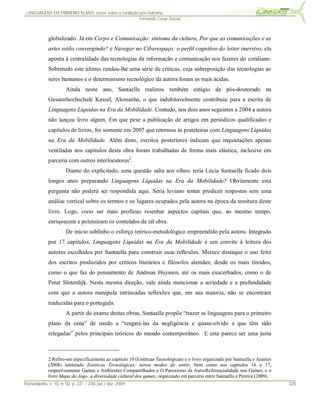 LINGUAGENS EM PRIMEIRO PLANO: notas sobre a condição pós-humana
                                                      Fernando Cesar Sossai



              globalizado. Já em Corpo e Comunicação: sintoma da cultura, Por que as comunicações e as
              artes estão convergindo? e Navegar no Ciberespaço: o perfil cognitivo do leitor imersivo, ela
              aponta à centralidade das tecnologias da informação e comunicação nos fazeres do cotidiano.
              Sobretudo este último rendeu-lhe uma série de críticas, cuja sobreposição das tecnologias ao
              seres humanos e o determinismo tecnológico da autora foram as mais ácidas.
                        Ainda neste ano, Santaella realizou também estágio de pós-doutorado na
              Gesamthochschule Kassel, Alemanha, o que indubitavelmente contribuiu para a escrita de
              Linguagens Líquidas na Era da Mobilidade. Contudo, nos dois anos seguintes a 2004 a autora
              não lançou livro algum. Em que pese a publicação de artigos em periódicos qualificados e
              capítulos de livros, foi somente em 2007 que retornou às prateleiras com Linguagens Líquidas
              na Era da Mobilidade. Além disto, escritos posteriores indicam que inquietações apenas
              ventiladas nos capítulos desta obra foram trabalhadas de forma mais elástica, inclusive em
              parceria com outros interlocutores2.
                        Diante do explicitado, uma questão salta aos olhos: teria Lúcia Santaella ficado dois
              longos anos preparando Linguagens Líquidas na Era da Mobilidade? Obviamente esta
              pergunta não poderá ser respondida aqui. Seria leviano tentar produzir respostas sem uma
              análise vertical sobre os termos e os lugares ocupados pela autora na época da tessitura deste
              livro. Logo, creio ser mais profícuo resenhar aspectos capitais que, ao mesmo tempo,
              enriquecem e polemizam os conteúdos de tal obra.
                        De início sublinho o esforço teórico-metodológico empreendido pela autora. Integrado
              por 17 capítulos, Linguagens Líquidas na Era da Mobilidade é um convite à leitura dos
              autores escolhidos por Santaella para construir suas reflexões. Merece destaque o uso feito
              dos escritos produzidos por críticos literários e filósofos alemães; desde os mais tímidos,
              como o que faz do pensamento de Andreas Huyssen, até os mais exacerbados, como o de
              Peter Sloterdijk. Nesta mesma direção, vale ainda mencionar a seriedade e a profundidade
              com que a autora manipula intrincadas reflexões que, em sua maioria, não se encontram
              traduzidas para o português.
                        A partir do exame destas obras, Santaella propõe “trazer as linguagens para o primeiro
              plano da cena” de modo a “resgatá-las da negligência e quase-olvido a que têm sido
              relegadas” pelos principais teóricos do mundo contemporâneo. E esta parece ser uma justa



              2 Refiro-me especificamente ao capítulo 10 (Estéticas Tecnológicas) e o livro organizado por Santaella e Arantes
              (2008) intitulado Estéticas Tecnológicas: novos modos de sentir, bem como aos capítulos 16 e 17,
              respectivamente Games e Ambientes Compartilhados e O Paroxismo da Auto-Referencialidade nos Games, e o
              livro Mapa do Jogo: a diversidade cultural dos games, organizado em parceria entre Santaella e Pereira (2009).
Florianópolis, v. 10, n. 02, p. 227 – 230, jul. / dez. 2009                                                                      228
 