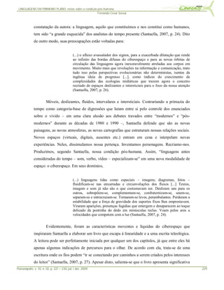 LINGUAGENS EM PRIMEIRO PLANO: notas sobre a condição pós-humana
                                                      Fernando Cesar Sossai



              constatação da autora: a linguagem, aquilo que constituímos e nos constitui como humanos,
              tem sido “a grande esquecida” dos analistas do tempo presente (Santaella, 2007, p. 24). Dito
              de outro modo, suas preocupações estão voltadas para:


                                              (...) o afluxo avassalador dos signos, para a exacerbada dilatação que rende
                                              ao infinito das bordas difusas do ciberespaço e para as novas órbitas de
                                              circulação das linguagens agora inexoravelmente atreladas aos corpos em
                                              movimento. Muito mais que revoluções na informação e comunicação, trato
                                              tudo isso pelas perspectivas evolucionárias não deterministas, isentas da
                                              ingênua ideia de progresso [...], como índices do crescimento de
                                              complexidades das ecologias midiáticas que trazem agora o conceito
                                              recriado de espaços deslizantes e intersticiais para o foco da nossa atenção
                                              (Santaella, 2007, p. 26).


                        Móveis, deslizantes, fluidos, intervalares e intersticiais. Contrariando a primazia do
              tempo como categoria-base de digressões que lutam entre si pelo controle dos enunciados
              sobre o vivido – em uma clara alusão aos debates travados entre “modernos” e “pós-
              modernos” durante as décadas de 1980 e 1990 –, Santaella defende que são as novas
              paisagens, as novas atmosferas, as novas cartografias que estruturam nossas relações sociais.
              Novos espaços (virtuais, digitais, ausentes etc.) entram em cena e interpelam novas
              experiências. Neles, dissimulamos nossa pertença. Inventamos personagens. Recriamo-nos.
              Produzimos, segundo Santaella, nossa condição pós-humana. Assim, “linguagens antes
              consideradas do tempo – som, verbo, vídeo – especializam-se” em uma nova modalidade de
              espaço: o ciberespaço. Em seus domínios,


                                              (...) linguagens tidas como espaciais – imagens, diagramas, fotos –
                                              fluidificam-se nas enxurradas e circunvoluções dos fluxos [...] Textos,
                                              imagem e som já não são o que costumavam ser. Deslizam uns para os
                                              outros, sobrepõem-se, complementam-se, confraternizam-se, unem-se,
                                              separam-se e entrecruzam-se. Tornaram-se leves, perambulantes. Perderam a
                                              estabilidade que a força de gravidade dos suportes fixos lhes emprestavam.
                                              Viraram aparições, presenças fugidias que emergem e desaparecem ao toque
                                              delicado da pontinha do dedo em minúsculas teclas. Voam pelos ares a
                                              velocidades que competem com a luz (Santaella, 2007, p. 24).


                        Evidentemente, foram as características moventes e líquidas do ciberespaço que
              inspiraram Santaella a elaborar um livro que escapa à linearidade e a uma escrita teleológica.
              A leitura pode ser perfeitamente iniciada por qualquer um dos capítulos, já que entre eles há
              apenas algumas indicações de percursos para o olhar. De acordo com ela, trata-se de uma
              escritura onde os fios podem “ir se conectando por caminhos a serem criados pelos interesses
              do leitor” (Santaella, 2007, p. 27). Apesar disto, salienta-se que o livro apresenta significativa
Florianópolis, v. 10, n. 02, p. 227 – 230, jul. / dez. 2009                                                                  229
 