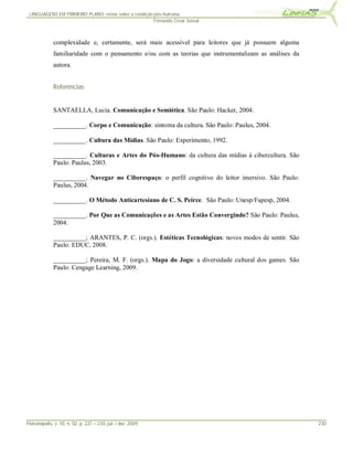 LINGUAGENS EM PRIMEIRO PLANO: notas sobre a condição pós-humana
                                                      Fernando Cesar Sossai



              complexidade e, certamente, será mais acessível para leitores que já possuem alguma
              familiaridade com o pensamento e/ou com as teorias que instrumentalizam as análises da
              autora.


              Referências


              SANTAELLA, Lucia. Comunicação e Semiótica. São Paulo: Hacker, 2004.

              __________. Corpo e Comunicação: sintoma da cultura. São Paulo: Paulus, 2004.

              __________. Cultura das Mídias. São Paulo: Experimento, 1992.

              __________. Culturas e Artes do Pós-Humano: da cultura das mídias à cibercultura. São
              Paulo: Paulus, 2003.

              __________. Navegar no Ciberespaço: o perfil cognitivo do leitor imersivo. São Paulo:
              Paulus, 2004.

              __________. O Método Anticartesiano de C. S. Peirce. São Paulo: Unesp/Fapesp, 2004.

              __________. Por Que as Comunicações e as Artes Estão Convergindo? São Paulo: Paulus,
              2004.

              __________; ARANTES, P. C. (orgs.). Estéticas Tecnológicas: novos modos de sentir. São
              Paulo: EDUC, 2008.

              __________; Pereira, M. F. (orgs.). Mapa do Jogo: a diversidade cultural dos games. São
              Paulo: Cengage Learning, 2009.




Florianópolis, v. 10, n. 02, p. 227 – 230, jul. / dez. 2009                                             230
 