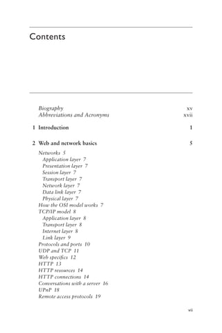 vii
Contents
Biographyxv
Abbreviations and Acronymsxvii
1 Introduction 1
2 Web and network basics 5
Networks 5
Application layer 7
Presentation layer 7
Session layer 7
Transport layer 7
Network layer 7
Data link layer 7
Physical layer 7
How the OSI model works 7
TCP/IP model 8
Application layer 8
Transport layer 8
Internet layer 8
Link layer 9
Protocols and ports 10
UDP and TCP 11
Web specifics 12
HTTP 13
HTTP resources 14
HTTP connections 14
Conversations with a server 16
UPnP 18
Remote access protocols 19
 
