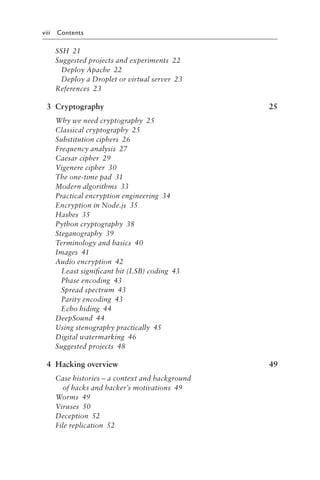 viii Contents
SSH 21
Suggested projects and experiments 22
Deploy Apache 22
Deploy a Droplet or virtual server 23
References 23
3 Cryptography 25
Why we need cryptography 25
Classical cryptography 25
Substitution ciphers 26
Frequency analysis 27
Caesar cipher 29
Vigenere cipher 30
The one-time pad 31
Modern algorithms 33
Practical encryption engineering 34
Encryption in Node​.​js 35
Hashes 35
Python cryptography 38
Steganography 39
Terminology and basics 40
Images 41
Audio encryption 42
Least significant bit (LSB) coding 43
Phase encoding 43
Spread spectrum 43
Parity encoding 43
Echo hiding 44
DeepSound 44
Using stenography practically 45
Digital watermarking 46
Suggested projects 48
4 Hacking overview 49
Case histories – a context and background
of hacks and hacker’s motivations 49
Worms 49
Viruses 50
Deception 52
File replication 52
 