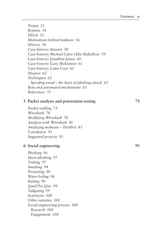 Contents ix
Trojan 53
Botnets 54
DDoS 55
Motivations behind malware 56
History 56
Case history: Stuxnet 58
Case history: Michael Calce (Aka MafiaBoy) 59
Case history: Jonathan James 60
Case history: Gary McKinnon 61
Case history: Lauri Love 62
Huawei 62
Techniques 63
Spoofing email – the basis of phishing attack 63
Bots and automated mechanisms 65
References 71
5 Packet analysis and penetration testing 73
Packet sniffing 73
Wireshark 74
Modifying Wireshark 78
Analysis with Wireshark 81
Analyzing malware – Trickbot 83
Conclusion 93
Suggested projects 93
6 Social engineering 95
Phishing 96
Spear phishing 97
Vishing 97
Smishing 98
Pretexting 98
Water holing 98
Baiting 98
Quid Pro Quo 99
Tailgating 99
Scareware 100
Other varieties 100
Social engineering process 100
Research 100
Engagement 100
 