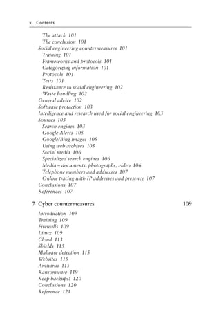 x Contents
The attack 101
The conclusion 101
Social engineering countermeasures 101
Training 101
Frameworks and protocols 101
Categorizing information 101
Protocols 101
Tests 101
Resistance to social engineering 102
Waste handling 102
General advice 102
Software protection 103
Intelligence and research used for social engineering 103
Sources 103
Search engines 103
Google Alerts 105
Google/Bing images 105
Using web archives 105
Social media 106
Specialized search engines 106
Media – documents, photographs, video 106
Telephone numbers and addresses 107
Online tracing with IP addresses and presence 107
Conclusions 107
References 107
7 Cyber countermeasures 109
Introduction 109
Training 109
Firewalls 109
Linux 109
Cloud 113
Shields 115
Malware detection 115
Websites 115
Antivirus 115
Ransomware 119
Keep backups! 120
Conclusions 120
Reference 121
 