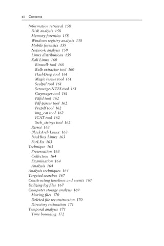 xii Contents
Information retrieval 158
Disk analysis 158
Memory forensics 158
Windows registry analysis 158
Mobile forensics 159
Network analysis 159
Linux distributions 159
Kali Linux 160
Binwalk tool 160
Bulk extractor tool 160
HashDeep tool 161
Magic rescue tool 161
Scalpel tool 161
Scrounge-NTFS tool 161
Guymager tool 161
Pdfid tool 162
Pdf-parser tool 162
Peepdf tool 162
img_cat tool 162
ICAT tool 162
Srch_strings tool 162
Parrot 163
BlackArch Linux 163
BackBox Linux 163
ForLEx 163
Technique 163
Preservation 163
Collection 164
Examination 164
Analysis 164
Analysis techniques 164
Targeted searches 167
Constructing timelines and events 167
Utilizing log files 167
Computer storage analysis 169
Moving files 170
Deleted file reconstruction 170
Directory restoration 171
Temporal analysis 171
Time bounding 172
 