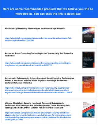 Here are some recommended products that we believe you will be
interested in. You can click the link to download.
Advanced Cybersecurity Technologies 1st Edition Ralph Moseley
https://ebookbell.com/product/advanced-cybersecurity-technologies-1st-
edition-ralph-moseley-37647646
Advanced Smart Computing Technologies In Cybersecurity And Forensics
1st Edition
https://ebookbell.com/product/advanced-smart-computing-technologies-
in-cybersecurity-and-forensics-1st-edition-36065322
Advances In Cybersecurity Cybercrimes And Smart Emerging Technologies
Ahmed A Abd Ellatif Yassine Maleh Wojciech Mazurczyk Mohammed
Elaffendi Mohamed I Alkanhal
https://ebookbell.com/product/advances-in-cybersecurity-cybercrimes-
and-smart-emerging-technologies-ahmed-a-abd-ellatif-yassine-maleh-
wojciech-mazurczyk-mohammed-elaffendi-mohamed-i-alkanhal-51139960
Ultimate Blockchain Security Handbook Advanced Cybersecurity
Techniques And Strategies For Risk Management Threat Modeling Pen
Testing And Smart Contract Defense For Blockchain Taha Sajid
https://ebookbell.com/product/ultimate-blockchain-security-handbook-
advanced-cybersecurity-techniques-and-strategies-for-risk-management-
threat-modeling-pen-testing-and-smart-contract-defense-for-blockchain-
taha-sajid-52871452
 