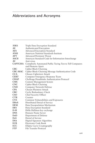 xvii
Abbreviations and Acronyms
3DES Triple Data Encryption Standard
AE Authenticated Encryption
AES Advanced Encryption Standard
ANSI American National Standards Institute
APT Advanced Persistent Threat
ASCII American Standard Code for Information Interchange
AV Anti-virus
CAPTCHA Completely Automated Public Turing Test to Tell Computers
and Humans Apart
CBC Cipher Block Chaining
CBC-MAC Cipher Block Chaining Message Authentication Code
CCA Chosen Ciphertext Attack
CERT Computer Emergency Response Team
CHAP Challenge Handshake Authentication Protocol
CMS Content Management System
CNC Cipher Block Chaining
CND Computer Network Defense
CPA Chosen Plaintext Attack
CRC Cyclic Redundancy Check
CSO Chief Security Officer
CTR Counter
CVE Common Vulnerabilities and Exposures
DDoS Distributed Denial of Service
DEM Data Encapsulation Mechanism
DES Data Encryption Standard
D-H Diffie Hellman key exchange
DNS Domain Name Server
DoD Department of Defense
DoS Denial of Service
DSA Digital Signature Algorithm
ECB Electronic Code Book
ECC Elliptic Curve Cryptography
FTP File Transfer Protocol
 