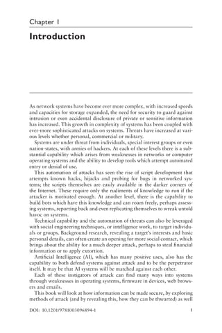 1
Chapter 1
Introduction
As network systems have become ever more complex, with increased speeds
and capacities for storage expanded, the need for security to guard against
intrusion or even accidental disclosure of private or sensitive information
has increased. This growth in complexity of systems has been coupled with
ever-more sophisticated attacks on systems. Threats have increased at vari-
ous levels whether personal, commercial or military.
Systems are under threat from individuals, special interest groups or even
nation-states, with armies of hackers. At each of these levels there is a sub-
stantial capability which arises from weaknesses in networks or computer
operating systems and the ability to develop tools which attempt automated
entry or denial of use.
This automation of attacks has seen the rise of script development that
attempts known hacks, hijacks and probing for bugs in networked sys-
tems; the scripts themselves are easily available in the darker corners of
the Internet. These require only the rudiments of knowledge to run if the
attacker is motivated enough. At another level, there is the capability to
build bots which have this knowledge and can roam freely, perhaps assess-
ing systems, reporting back and even replicating themselves to wreak untold
havoc on systems.
Technical capability and the automation of threats can also be leveraged
with social engineering techniques, or intelligence work, to target individu-
als or groups. Background research, revealing a target’s interests and basic
personal details, can often create an opening for more social contact, which
brings about the ability for a much deeper attack, perhaps to steal financial
information or to apply extortion.
Artificial Intelligence (AI), which has many positive uses, also has the
capability to both defend systems against attack and to be the perpetrator
itself. It may be that AI systems will be matched against each other.
Each of these instigators of attack can find many ways into systems
through weaknesses in operating systems, firmware in devices, web brows-
ers and emails.
This book will look at how information can be made secure, by exploring
methods of attack (and by revealing this, how they can be thwarted) as well
DOI: 10.1201/9781003096894-1
 
